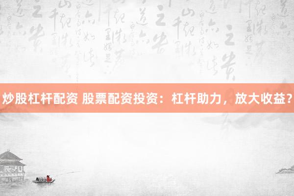 炒股杠杆配资 股票配资投资:杠杆助力,放大收益?