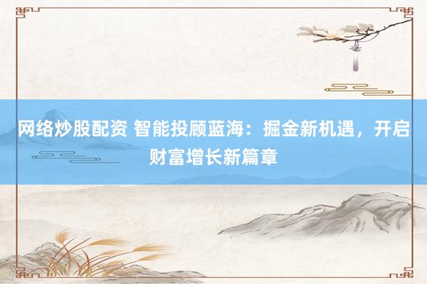 网络炒股配资 智能投顾蓝海：掘金新机遇，开启财富增长新篇章