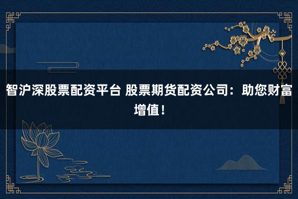 智沪深股票配资平台 股票期货配资公司：助您财富增值！