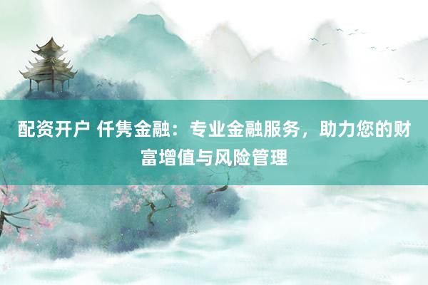 配资开户 仟隽金融：专业金融服务，助力您的财富增值与风险管理
