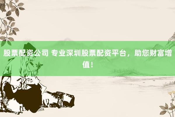 股票配资公司 专业深圳股票配资平台，助您财富增值！