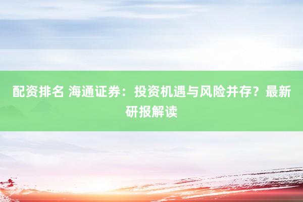 配资排名 海通证券：投资机遇与风险并存？最新研报解读
