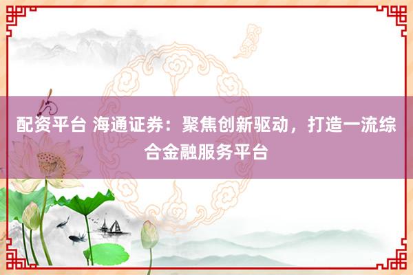 配资平台 海通证券：聚焦创新驱动，打造一流综合金融服务平台
