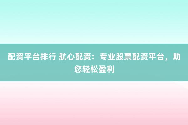 配资平台排行 航心配资：专业股票配资平台，助您轻松盈利