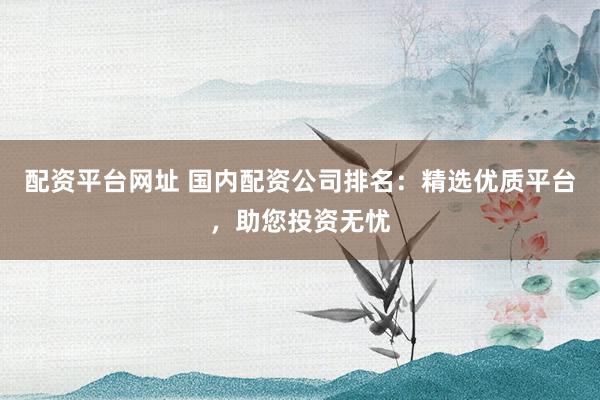 配资平台网址 国内配资公司排名：精选优质平台，助您投资无忧
