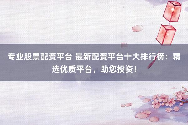 专业股票配资平台 最新配资平台十大排行榜：精选优质平台，助您投资！