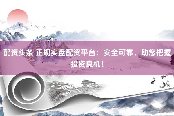 配资头条 正规实盘配资平台：安全可靠，助您把握投资良机！