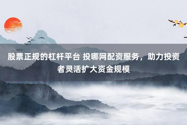 股票正规的杠杆平台 投哪网配资服务，助力投资者灵活扩大资金规模