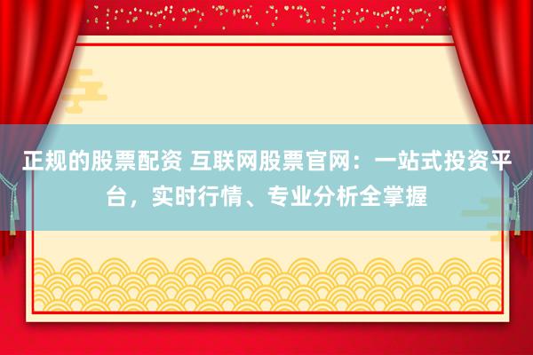 正规的股票配资 互联网股票官网：一站式投资平台，实时行情、专业分析全掌握