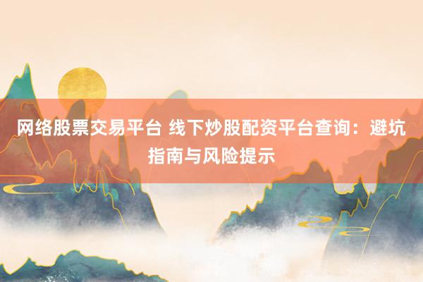 网络股票交易平台 线下炒股配资平台查询：避坑指南与风险提示