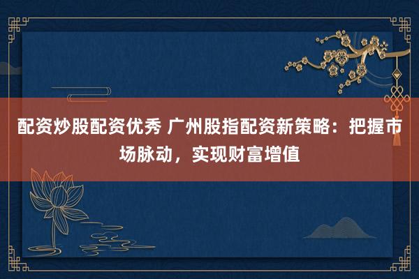 配资炒股配资优秀 广州股指配资新策略：把握市场脉动，实现财富增值