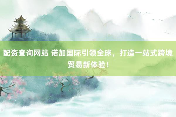 配资查询网站 诺加国际引领全球，打造一站式跨境贸易新体验！