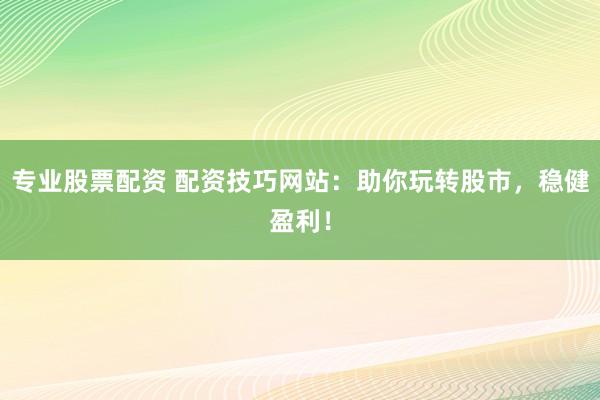 专业股票配资 配资技巧网站：助你玩转股市，稳健盈利！