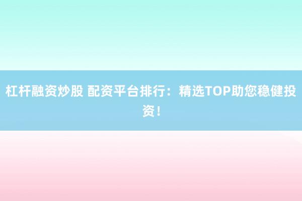 杠杆融资炒股 配资平台排行：精选TOP助您稳健投资！