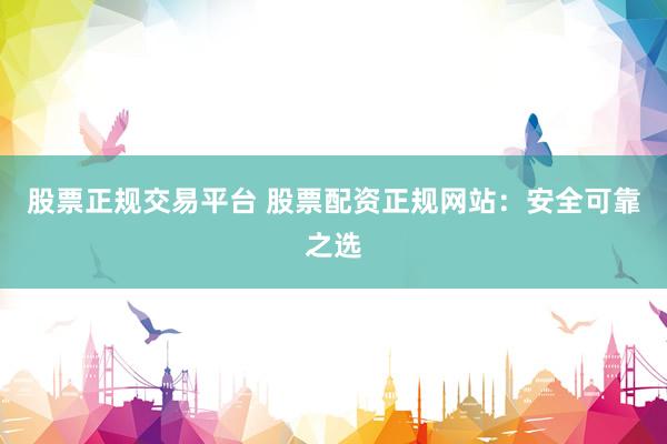股票正规交易平台 股票配资正规网站：安全可靠之选