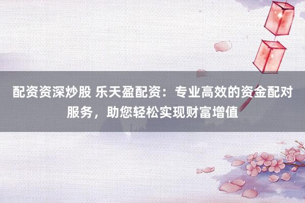 配资资深炒股 乐天盈配资:专业高效的资金配对服务,助您轻松实现财富增值