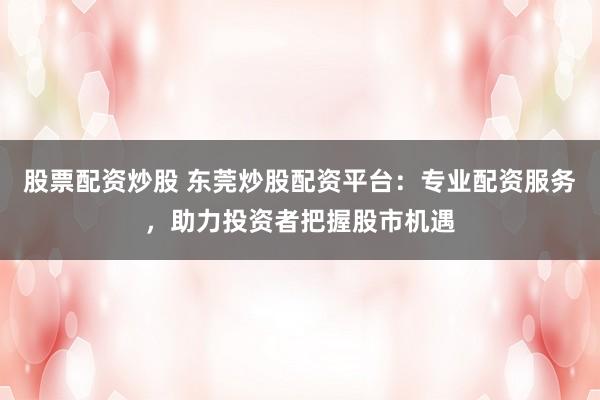 股票配资炒股 东莞炒股配资平台：专业配资服务，助力投资者把握股市机遇