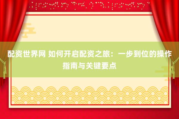 配资世界网 如何开启配资之旅：一步到位的操作指南与关键要点